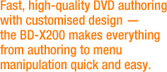 Fast, high quality DVD authoring with customized design - the BD-X200 makes everything from authoring to menu manipulation quick and easy.
